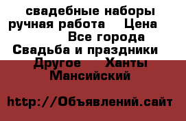 свадебные наборы(ручная работа) › Цена ­ 1 200 - Все города Свадьба и праздники » Другое   . Ханты-Мансийский